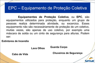 EPC – Equipamento de Proteção Coletiva
Equipamentos de Proteção Coletiva, ou EPC, são
equipamentos utilizados para proteção, enquanto um grupo de
pessoas realiza determinada atividade, ou excercico. Esses
equipamento não são necessáriamente de proteção de um coletivo,
muitas vezes, são apenas de uso coletivo, por exemplo uma
máscara de solda ou um cinto de segurança para alturas. Podem
ser:
Cabo de Vida
Extintores de Incendio
Chuveiros de Segurança
Lava Olhos Guarda Corpo
 