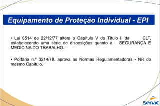 • Lei 6514 de 22/12/77 altera o Capítulo V do Título II da CLT,
estabelecendo uma série de disposições quanto a SEGURANÇA E
MEDICINA DO TRABALHO.
• Portaria n.º 3214/78, aprova as Normas Regulamentadoras - NR do
mesmo Capítulo.
Equipamento de Proteção Individual - EPI
 