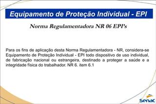 Norma Regulamentadora NR 06 EPI’s
Para os fins de aplicação desta Norma Regulamentadora - NR, considera-se
Equipamento de Proteção Individual - EPI todo dispositivo de uso individual,
de fabricação nacional ou estrangeira, destinado a proteger a saúde e a
integridade física do trabalhador. NR 6. item 6.1
Equipamento de Proteção Individual - EPI
 