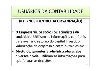 USUÁRIOS DA CONTABILIDADE
INTERNOS (DENTRO DA ORGANIZAÇÃO)
• O Empresário, os sócios ou acionistas da
sociedade: Utilizam as informações contábeis
para avaliar o retorno do capital investido,
valorização da empresa e entre outras coisas.
• Diretores, gerentes e administradores dos
diversos níveis: Utilizam as informações para
aperfeiçoar as decisões.
10
 