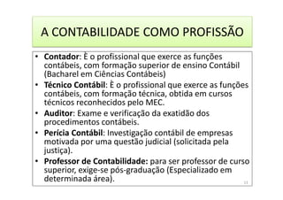 A CONTABILIDADE COMO PROFISSÃO
• Contador: È o profissional que exerce as funções
contábeis, com formação superior de ensino Contábil
(Bacharel em Ciências Contábeis)
• Técnico Contábil: È o profissional que exerce as funções
contábeis, com formação técnica, obtida em cursos
técnicos reconhecidos pelo MEC.
• Auditor: Exame e verificação da exatidão dos
procedimentos contábeis.
• Perícia Contábil: Investigação contábil de empresas
motivada por uma questão judicial (solicitada pela
justiça).
• Professor de Contabilidade: para ser professor de curso
superior, exige-se pós-graduação (Especializado em
determinada área). 13
 