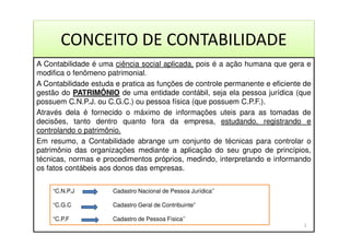 CONCEITO DE CONTABILIDADE
A Contabilidade é uma ciência social aplicada, pois é a ação humana que gera e
modifica o fenômeno patrimonial.
A Contabilidade estuda e pratica as funções de controle permanente e eficiente de
gestão do PATRIMÔNIO de uma entidade contábil, seja ela pessoa jurídica (que
possuem C.N.P.J. ou C.G.C.) ou pessoa física (que possuem C.P.F.).
Através dela é fornecido o máximo de informações uteis para as tomadas de
decisões, tanto dentro quanto fora da empresa, estudando, registrando e
controlando o patrimônio.
Em resumo, a Contabilidade abrange um conjunto de técnicas para controlar o
patrimônio das organizações mediante a aplicação do seu grupo de princípios,
técnicas, normas e procedimentos próprios, medindo, interpretando e informando
os fatos contábeis aos donos das empresas.
“C.N.P.J Cadastro Nacional de Pessoa Jurídica’’
“C.G.C Cadastro Geral de Contribuinte”
“C.P.F Cadastro de Pessoa Física’’
2
 