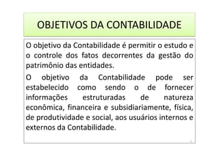 OBJETIVOS DA CONTABILIDADE
O objetivo da Contabilidade é permitir o estudo e
o controle dos fatos decorrentes da gestão do
patrimônio das entidades.
O objetivo da Contabilidade pode ser
estabelecido como sendo o de fornecer
informações estruturadas de natureza
econômica, financeira e subsidiariamente, física,
de produtividade e social, aos usuários internos e
externos da Contabilidade.
5
 