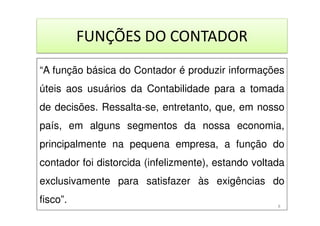 FUNÇÕES DO CONTADOR
“A função básica do Contador é produzir informações
úteis aos usuários da Contabilidade para a tomada
de decisões. Ressalta-se, entretanto, que, em nosso
país, em alguns segmentos da nossa economia,
principalmente na pequena empresa, a função do
contador foi distorcida (infelizmente), estando voltada
exclusivamente para satisfazer às exigências do
fisco”. 8
 
