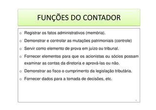 FUNÇÕES DO CONTADOR
o Registrar os fatos administrativos (memória).
o Demonstrar e controlar as mutações patrimoniais (controle)
o Servir como elemento de prova em juízo ou tribunal.
o Fornecer elementos para que os acionistas ou sócios possam
examinar as contas da diretoria e aprová-las ou não.
o Demonstrar ao fisco o cumprimento da legislação tributária.
o Fornecer dados para a tomada de decisões, etc.
9
 