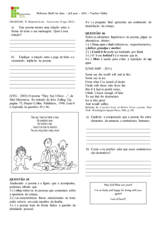 Welcome Back! 1st class – 3rd year – 2017 – Teacher Glalcy
(McGOUGH, R. Disponível em: . Acesso em: 14 ago. 2012.)
a) Este poema mostra uma relação entre a
forma do texto e sua mensagem. Qual é essa
relação?
_________________________________________
_________________________________________
_________________________________________
_________________________________________
b) Explique a relação entre o jogo de tênis e o
casamento, implícita no poema.
_________________________________________
_________________________________________
_________________________________________
_________________________________________
_________________________________________
_________________________________________
_________________________________________
(UFG – 2003) O poema “They Say I Have ...”, de
Shel Silverstein, foi retirado do livro Falling Up,
página 75, Harper Collins Publishers, 1996. Leia-0
e responda às questões 45 e 46.
QUESTÃO 45
Analisando o poema e a figura que o acompanha,
podemos afirmar que
1-( ) they refere-se às pessoas que comentam sobre
a aparência da criança.
2-( ) as características físicas mencionadas no texto
estão visíveis em cada membro da família.
3-( ) o poema trata de forma lúdica a questão da
identidade pessoal.
4-( ) a pergunta final apresenta um sentimento de
insatisfação da criança.
QUESTÃO 46
Sobre os elementos lingüísticos no poema, julgue as
alternativas abaixo:
1-( ) Nose, eyes e hair referem-se, respectivamente,
a father, grandpa e mother.
2-( ) Could it be pode ser traduzido por Será.
3-( ) O ’s em behind’s é o mesmo que is.
4-( ) Mine é usado para evitar a repetição de my
eyes.
(UNICAMP – 2011)
Some say the world will end in fire;
Some say in ice.
From what I´ve tasted of desire
I hold with those who favor fire
But if it had to perish twice,
I think I know enough of hate
To say that for destruction
Ice is also great
And would suffice.
Retirado de A pocket book of Robert Frost’s poems. New
York: Washington Square Press, 1966, p. 242
a) Explicite a comparação que o poema faz entre
elementos da natureza e sentimentos humanos.
________________________________________
________________________________________
________________________________________
________________________________________
________________________________________
b) Como o eu poético sabe que esses sentimentos
são destrutivos?
_________________________________________
_________________________________________
_________________________________________
_________________________________________
_________________________________________
May God bless our year!!!
I´m so lucky and happy for being with you
again!!
Lots of love!!!
 