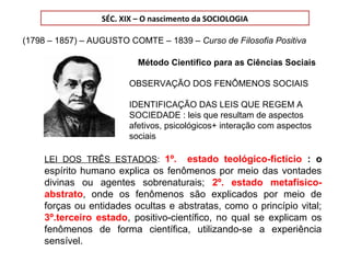 SÉC. XIX – O nascimento da SOCIOLOGIA
(1798 – 1857) – AUGUSTO COMTE – 1839 – Curso de Filosofia Positiva
Método Cientifico para as Ciências Sociais
OBSERVAÇÃO DOS FENÔMENOS SOCIAIS
IDENTIFICAÇÃO DAS LEIS QUE REGEM A
SOCIEDADE : leis que resultam de aspectos
afetivos, psicológicos+ interação com aspectos
sociais
LEI DOS TRÊS ESTADOS: 1º. estado teológico-fictício : o
espírito humano explica os fenômenos por meio das vontades
divinas ou agentes sobrenaturais; 2º. estado metafísico-
abstrato, onde os fenômenos são explicados por meio de
forças ou entidades ocultas e abstratas, como o princípio vital;
3º.terceiro estado, positivo-científico, no qual se explicam os
fenômenos de forma científica, utilizando-se a experiência
sensível.
 