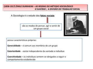 (1858-1917) ÉMILE DURKHEIM – AS REGRAS DO MÉTODO SOCIOLÓGICO
O SUICÍDIO ; A DIVISÃO DO TRABALHO SOCIAL
(1858-1917) ÉMILE DURKHEIM – AS REGRAS DO MÉTODO SOCIOLÓGICO
O SUICÍDIO ; A DIVISÃO DO TRABALHO SOCIAL
A Sociologia é o estudo dos fatos sociais
são os modos de pensar, agir e sentir de
um grupo social
possui características próprias:
Generalidade – é comum aos membros de um grupo
Exterioridade - existe independente da vontade o indivíduo
Coercitividade – os indivíduos sentem-se obrigados a seguir o
comportamento estabelecido
 