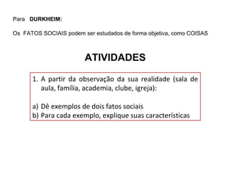 Para DURKHEIM:
Os FATOS SOCIAIS podem ser estudados de forma objetiva, como COISAS
ATIVIDADES
1. A partir da observação da sua realidade (sala de
aula, família, academia, clube, igreja):
a) Dê exemplos de dois fatos sociais
b) Para cada exemplo, explique suas características
 