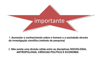 importanteimportante
1. Aumentar o conhecimento sobre o homem e a sociedade através
da investigação científica (método de pesquisa)
2. Não existe uma divisão nítida entre as disciplinas SOCIOLOGIA,
ANTROPOLOGIA, CIÊNCIAS POLÍTICA E ECONOMIA
 