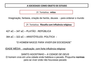A SOCIEDADE COMO OBJETO DE ESTUDO
1ª. Tentativa: mitos
Imaginação, fantasia, criação de heróis, deuses - para ordenar o mundo
2ª. Tentativa: filosofia com influência religiosa
427 aC – 347 aC – PLATÃO : REPÚBLICA
384 aC – 322 aC – ARISTÓTELES: POLÍTICA -
“O HOMEM NASCE PARA VIVER EM SOCIEDADE”
IDADE MÉDIA - explicação com forte influência religiosa
SANTO AGOSTINHO – A CIDADE DE DEUS
O homem vivia em uma cidade onde habitava o pecado. Propunha normas
para se viver onde não houvesse pecado
 