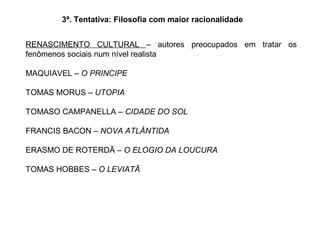 RENASCIMENTO CULTURAL – autores preocupados em tratar os
fenômenos sociais num nível realista
MAQUIAVEL – O PRINCIPE
TOMAS MORUS – UTOPIA
TOMASO CAMPANELLA – CIDADE DO SOL
FRANCIS BACON – NOVA ATLÂNTIDA
ERASMO DE ROTERDÃ – O ELOGIO DA LOUCURA
TOMAS HOBBES – O LEVIATÃ
3ª. Tentativa: Filosofia com maior racionalidade
 
