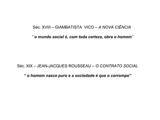 Séc. XVIII – GIAMBATISTA VICO – A NOVA CIÊNCIA
“ o mundo social é, com toda certeza, obra o homem”
Séc. XIX – JEAN-JACQUES ROUSSEAU – O CONTRATO SOCIAL
“ o homem nasce puro e a sociedade é que o corrompe”
 