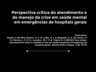 Perspectiva crítica do atendimento e
do manejo da crise em saúde mental
em emergências de hospitais gerais
Texto base:
Paulon, S. M; Alice Chaves, G. C. R.; Leite, A. L. S; Nogueira, C. S.; De Castro, D.
D.; Pereira, L. C. D. V.; Londero, M. F. P. & Trepte, R. F. (2012).O foco míope:
apontamentos sobre o cuidado à crise em saúde mental em emergências de
hospitais gerais. Revista Polis e Psique, 2 (3), 73-92
 