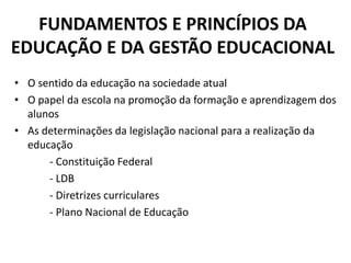 FUNDAMENTOS E PRINCÍPIOS DA
EDUCAÇÃO E DA GESTÃO EDUCACIONAL
• O sentido da educação na sociedade atual
• O papel da escola na promoção da formação e aprendizagem dos
alunos
• As determinações da legislação nacional para a realização da
educação
- Constituição Federal
- LDB
- Diretrizes curriculares
- Plano Nacional de Educação
 