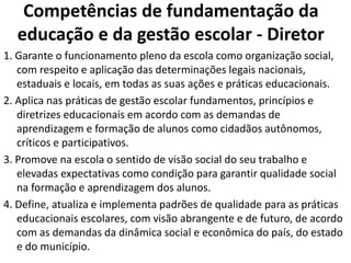 Competências de fundamentação da
educação e da gestão escolar - Diretor
1. Garante o funcionamento pleno da escola como organização social,
com respeito e aplicação das determinações legais nacionais,
estaduais e locais, em todas as suas ações e práticas educacionais.
2. Aplica nas práticas de gestão escolar fundamentos, princípios e
diretrizes educacionais em acordo com as demandas de
aprendizagem e formação de alunos como cidadãos autônomos,
críticos e participativos.
3. Promove na escola o sentido de visão social do seu trabalho e
elevadas expectativas como condição para garantir qualidade social
na formação e aprendizagem dos alunos.
4. Define, atualiza e implementa padrões de qualidade para as práticas
educacionais escolares, com visão abrangente e de futuro, de acordo
com as demandas da dinâmica social e econômica do país, do estado
e do município.
 