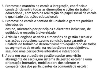 5. Promove e mantém na escola a integração, coerência e
consistência entre todas as dimensões e ações do trabalho
educacional, com foco na realização do papel social da escola
e qualidade das ações educacionais
6. Promove na escola o sentido de unidade e garante padrões
elevados de
ensino, orientado por princípios e diretrizes inclusivos, de
eqüidade e respeito à diversidade.
7. Articula e engloba as várias dimensões da gestão escolar e
das ações educacionais,como condição para garantir a
unidade de trabalho e desenvolvimento equilibrado de todos
os segmentos da escola, na realização de seus objetivos,
segundo uma perspectiva interativa e integradora.
8. Adota em sua atuação de gestão escolar uma visão
abrangente de escola,um sistema de gestão escolar e uma
orientação interativa, mobilizadora dos talentos e
competências dos participantes da comunidade escolar.
 