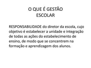 O QUE É GESTÃO
ESCOLAR
RESPONSABILIDADE do diretor da escola, cujo
objetivo é estabelecer a unidade e integração
de todas as ações do estabelecimento de
ensino, de modo que se concentrem na
formação e aprendizagem dos alunos.
 