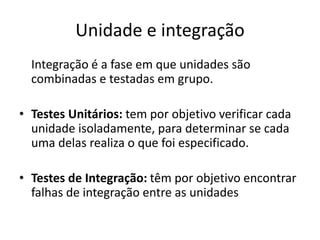 Unidade e integração
Integração é a fase em que unidades são
combinadas e testadas em grupo.
• Testes Unitários: tem por objetivo verificar cada
unidade isoladamente, para determinar se cada
uma delas realiza o que foi especificado.
• Testes de Integração: têm por objetivo encontrar
falhas de integração entre as unidades
 