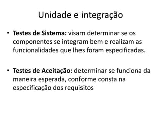 Unidade e integração
• Testes de Sistema: visam determinar se os
componentes se integram bem e realizam as
funcionalidades que lhes foram especificadas.
• Testes de Aceitação: determinar se funciona da
maneira esperada, conforme consta na
especificação dos requisitos
 