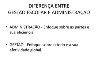 DIFERENÇA ENTRE
GESTÃO ESCOLAR E ADMINISTRAÇÃO
• ADMINISTRAÇÃO - Enfoque sobre as partes e
sua eficiência.
• GESTÃO - Enfoque sobre o todo e a sua
efetividade global.
 