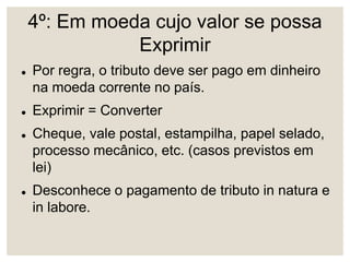 4º: Em moeda cujo valor se possa
Exprimir
 Por regra, o tributo deve ser pago em dinheiro
na moeda corrente no país.
 Exprimir = Converter
 Cheque, vale postal, estampilha, papel selado,
processo mecânico, etc. (casos previstos em
lei)
 Desconhece o pagamento de tributo in natura e
in labore.
 