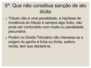 5º: Que não constitua sanção de ato
ilícito
 Tributo não é uma penalidade, a hipótese de
incidência do tributo é sempre algo lícito, não
pode ser confundido com multa ou penalidade
pecuniária.
 Porém no Direito Tributário não interessa se a
origem do ganho é lícita ou ilícita, auferiu
renda, tem que declará-la.
 