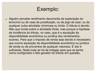 Exemplo:
 Alguém percebe rendimento decorrente da exploração do
lenocínio ou de casa de prostituição, ou de jogo de azar, ou de
qualquer outra atividade criminosa ou ilícita. O tributo é devido.
Não que incida sobre a atividade ilícita, mas porque a hipótese
de incidência do tributo, no caso, que é a aquisição da
disponibilidade econômica ou jurídica dos rendimentos,
ocorreu. Para que o imposto de renda seja devido é necessário
que ocorra aquisição da disponibilidade econômica ou jurídica
de renda ou de proventos de qualquer natureza. E isto é
suficiente. Nada mais se há de indagar para que se tenha
como configurado o fato gerador do tributo em questão.
 