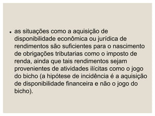  as situações como a aquisição de
disponibilidade econômica ou jurídica de
rendimentos são suficientes para o nascimento
de obrigações tributarias como o imposto de
renda, ainda que tais rendimentos sejam
provenientes de atividades ilícitas como o jogo
do bicho (a hipótese de incidência é a aquisição
de disponibilidade financeira e não o jogo do
bicho).
 