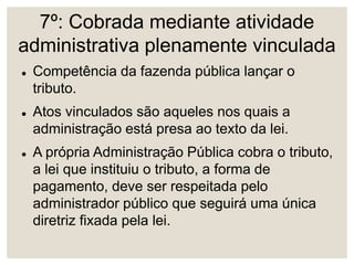 7º: Cobrada mediante atividade
administrativa plenamente vinculada
 Competência da fazenda pública lançar o
tributo.
 Atos vinculados são aqueles nos quais a
administração está presa ao texto da lei.
 A própria Administração Pública cobra o tributo,
a lei que instituiu o tributo, a forma de
pagamento, deve ser respeitada pelo
administrador público que seguirá uma única
diretriz fixada pela lei.
 
