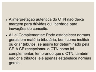  A interpretação autêntica do CTN não deixa
margem para dúvidas ou liberdade para
inovações do conceito.
 A Lei Complementar: Pode estabelecer normas
gerais em matéria tributária, bem como instituir
ou criar tributos, se assim for determinado pela
CF. A CF recepcionou o CTN como lei
complementar, lembrando que o CTN, também
não cria tributos, ele apenas estabelece normas
gerais.
 