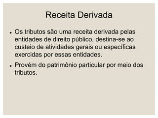 Receita Derivada
 Os tributos são uma receita derivada pelas
entidades de direito público, destina-se ao
custeio de atividades gerais ou específicas
exercidas por essas entidades.
 Provém do patrimônio particular por meio dos
tributos.
 