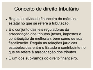 Conceito de direito tributário
 Regula a atividade financeira da máquina
estatal no que se refere a tributação.
 É o conjunto das leis reguladoras da
arrecadação dos tributos (taxas, impostos e
contribuição de melhoria), bem como de sua
fiscalização. Regula as relações jurídicas
estabelecidas entre o Estado e contribuinte no
que se refere à arrecadação dos tributos.
 É um dos sub-ramos do direito financeiro.
 
