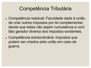 Competência Tributária
 Competência residual: Faculdade dada à união
de criar outros impostos por lei complementar,
desde que estes não sejam cumulativos e com
fato gerador diverso dos impostos existentes.
 Competência extraordinária: Impostos que
podem ser criados pela união em caso de
guerra.
 