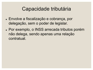 Capacidade tributária
 Envolve a fiscalização e cobrança, por
delegação, sem o poder de legislar.
 Por exemplo, o INSS arrecada tributos porém
não delega, sendo apenas uma relação
contratual.
 