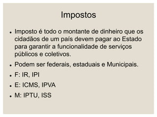Impostos
 Imposto é todo o montante de dinheiro que os
cidadãos de um país devem pagar ao Estado
para garantir a funcionalidade de serviços
públicos e coletivos.
 Podem ser federais, estaduais e Municipais.
 F: IR, IPI
 E: ICMS, IPVA
 M: IPTU, ISS
 