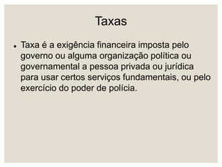 Taxas
 Taxa é a exigência financeira imposta pelo
governo ou alguma organização política ou
governamental a pessoa privada ou jurídica
para usar certos serviços fundamentais, ou pelo
exercício do poder de polícia.
 