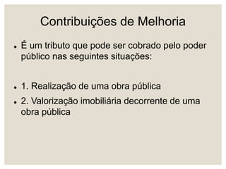 Contribuições de Melhoria
 É um tributo que pode ser cobrado pelo poder
público nas seguintes situações:
 1. Realização de uma obra pública
 2. Valorização imobiliária decorrente de uma
obra pública
 
