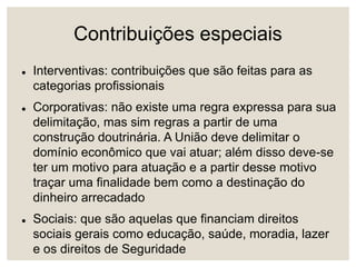 Contribuições especiais
 Interventivas: contribuições que são feitas para as
categorias profissionais
 Corporativas: não existe uma regra expressa para sua
delimitação, mas sim regras a partir de uma
construção doutrinária. A União deve delimitar o
domínio econômico que vai atuar; além disso deve-se
ter um motivo para atuação e a partir desse motivo
traçar uma finalidade bem como a destinação do
dinheiro arrecadado
 Sociais: que são aquelas que financiam direitos
sociais gerais como educação, saúde, moradia, lazer
e os direitos de Seguridade
 