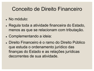 Conceito de Direito Financeiro
 No módulo:
 Regula toda a atividade financeira do Estado,
menos as que se relacionam com tributação.
 Complementando a ideia:
 Direito Financeiro é o ramo do Direito Público
que estuda o ordenamento jurídico das
finanças do Estado e as relações jurídicas
decorrentes de sua atividade.
 
