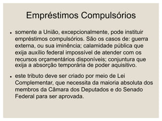 Empréstimos Compulsórios
 somente a União, excepcionalmente, pode instituir
empréstimos compulsórios. São os casos de: guerra
externa, ou sua iminência; calamidade pública que
exija auxílio federal impossível de atender com os
recursos orçamentários disponíveis; conjuntura que
exija a absorção temporária de poder aquisitivo.
 este tributo deve ser criado por meio de Lei
Complementar, que necessita da maioria absoluta dos
membros da Câmara dos Deputados e do Senado
Federal para ser aprovada.
 