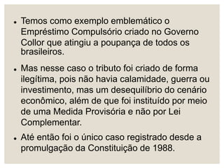  Temos como exemplo emblemático o
Empréstimo Compulsório criado no Governo
Collor que atingiu a poupança de todos os
brasileiros.
 Mas nesse caso o tributo foi criado de forma
ilegítima, pois não havia calamidade, guerra ou
investimento, mas um desequilíbrio do cenário
econômico, além de que foi instituído por meio
de uma Medida Provisória e não por Lei
Complementar.
 Até então foi o único caso registrado desde a
promulgação da Constituição de 1988.
 