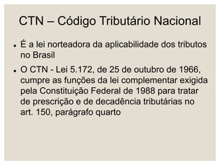 CTN – Código Tributário Nacional
 É a lei norteadora da aplicabilidade dos tributos
no Brasil
 O CTN - Lei 5.172, de 25 de outubro de 1966,
cumpre as funções da lei complementar exigida
pela Constituição Federal de 1988 para tratar
de prescrição e de decadência tributárias no
art. 150, parágrafo quarto
 