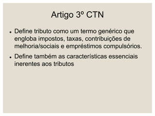 Artigo 3º CTN
 Define tributo como um termo genérico que
engloba impostos, taxas, contribuições de
melhoria/sociais e empréstimos compulsórios.
 Define também as características essenciais
inerentes aos tributos
 