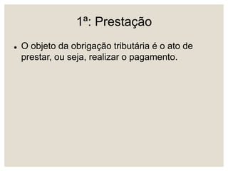 1ª: Prestação
 O objeto da obrigação tributária é o ato de
prestar, ou seja, realizar o pagamento.
 