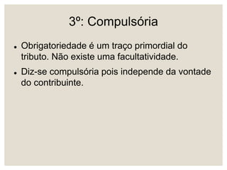 3º: Compulsória
 Obrigatoriedade é um traço primordial do
tributo. Não existe uma facultatividade.
 Diz-se compulsória pois independe da vontade
do contribuinte.
 