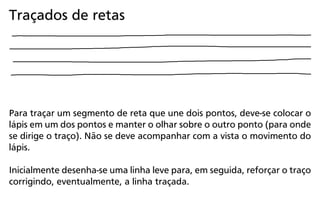 Para traçar um segmento de reta que une dois pontos, deve-se colocar o
lápis em um dos pontos e manter o olhar sobre o outro ponto (para onde
se dirige o traço). Não se deve acompanhar com a vista o movimento do
lápis.
Inicialmente desenha-se uma linha leve para, em seguida, reforçar o traço
corrigindo, eventualmente, a linha traçada.
Traçados de retas
 