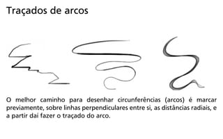 O melhor caminho para desenhar circunferências (arcos) é marcar
previamente, sobre linhas perpendiculares entre si, as distâncias radiais, e
a partir daí fazer o traçado do arco.
Traçados de arcos
 