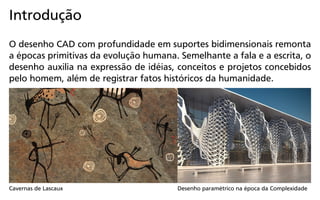 Introdução
O desenho CAD com profundidade em suportes bidimensionais remonta
a épocas primitivas da evolução humana. Semelhante a fala e a escrita, o
desenho auxilia na expressão de idéias, conceitos e projetos concebidos
pelo homem, além de registrar fatos históricos da humanidade.
Cavernas de Lascaux Desenho paramétrico na época da Complexidade
 