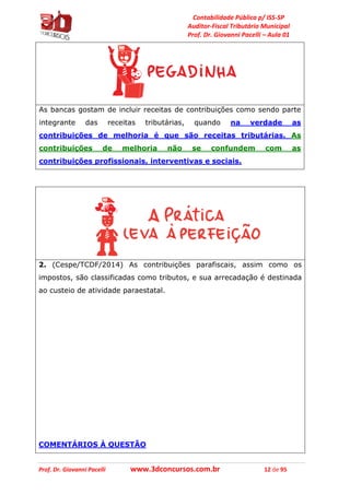 Contabilidade Pública p/ ISS-SP
Auditor-Fiscal Tributário Municipal
Prof. Dr. Giovanni Pacelli – Aula 01
Prof. Dr. Giovanni Pacelli www.3dconcursos.com.br 12 de 95
As bancas gostam de incluir receitas de contribuições como sendo parte
integrante das receitas tributárias, quando na verdade as
contribuições de melhoria é que são receitas tributárias. As
contribuições de melhoria não se confundem com as
contribuições profissionais, interventivas e sociais.
2. (Cespe/TCDF/2014) As contribuições parafiscais, assim como os
impostos, são classificadas como tributos, e sua arrecadação é destinada
ao custeio de atividade paraestatal.
COMENTÁRIOS À QUESTÃO
 